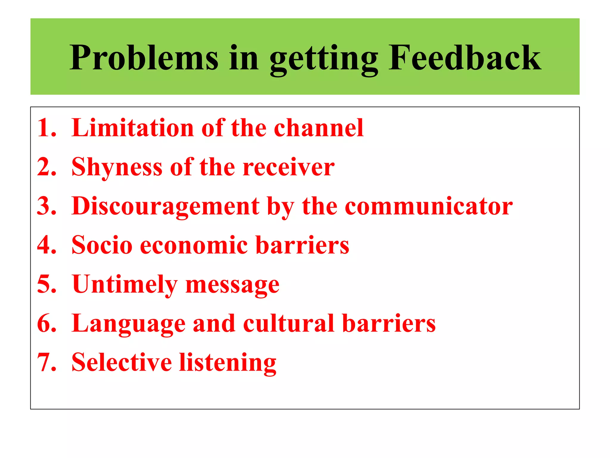 Problems in getting Feedback
1. Limitation of the channel
2. Shyness of the receiver
3. Discouragement by the communicator
4. Socio economic barriers
5. Untimely message
6. Language and cultural barriers
7. Selective listening
 