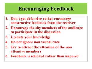 Encouraging Feedback
1. Don't get defensive rather encourage
constructive feedback from the receiver
2. Encourage the shy members of the audience
to participate in the discussion
3. Up date your knowledge
4. Do not ignore non verbal cues
5. Try to attract the attention of the non
attentive members
6. Feedback is solicited rather than imposed
 