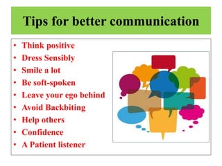 Tips for better communication
• Think positive
• Dress Sensibly
• Smile a lot
• Be soft-spoken
• Leave your ego behind
• Avoid Backbiting
• Help others
• Confidence
• A Patient listener
 