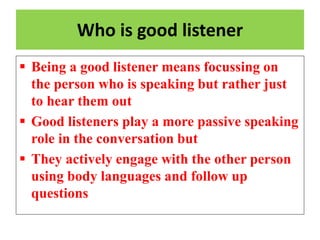 Who is good listener
 Being a good listener means focussing on
the person who is speaking but rather just
to hear them out
 Good listeners play a more passive speaking
role in the conversation but
 They actively engage with the other person
using body languages and follow up
questions
 