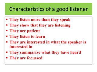 Characteristics of a good listener
 They listen more than they speak
 They show that they are listening
 They are patient
 They listen to learn
 They are interested in what the speaker is
interested in
 They summarize what they have heard
 They are focussed
 