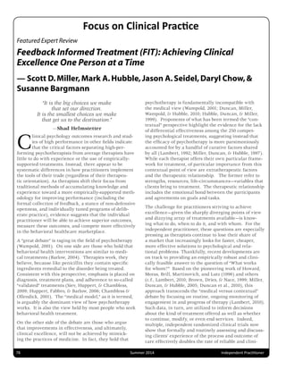 Featured Expert Review
Feedback Informed Treatment (FIT): Achieving Clinical
Excellence One Person at a Time
— Scott D.Miller,Mark A.Hubble,Jason A.Seidel,Daryl Chow,&
Susanne Bargmann
“It is the big choices we make
that set our direction.
It is the smallest choices we make
that get us to the destination.”
—Shad Helmstetter
Clinical psychology outcomes research and stud-
ies of high performance in other ﬁelds indicate
that the critical factors separating high-per-
forming psychotherapists from average therapists have
little to do with experience or the use of empirically-
supported treatments. Instead, there appear to be
systematic differences in how practitioners implement
the tools of their trade (regardless of their therapeu-
tic orientation). As therapists shift their focus from
traditional methods of accumulating knowledge and
experience toward a more empirically-supported meth-
odology for improving performance (including the
formal collection of feedback, a stance of non-defensive
openness, and individually tuned programs of delib-
erate practice), evidence suggests that the individual
practitioner will be able to achieve superior outcomes,
measure these outcomes, and compete more effectively
in the behavioral healthcare marketplace.
A “great debate” is raging in the ﬁeld of psychotherapy
(Wampold, 2001). On one side are those who hold that
behavioral health interventions are similar to medi-
cal treatments (Barlow, 2004). Therapies work, they
believe, because like penicillin they contain speciﬁc
ingredients remedial to the disorder being treated.
Consistent with this perspective, emphasis is placed on
diagnosis, treatment plans, and adherence to so-called
“validated” treatments (Siev, Huppert, & Chambless,
2009; Huppert, Fabbro, & Barlow, 2006; Chambless &
Ollendick, 2001). The “medical model,” as it is termed,
is arguably the dominant view of how psychotherapy
works. It is also the view held by most people who seek
behavioral health treatment.
On the other side of the debate are those who argue
that improvements in effectiveness, and ultimately,
clinical excellence, will not be achieved by mimick-
ing the practices of medicine. In fact, they hold that
psychotherapy is fundamentally incompatible with
the medical view (Wampold, 2001; Duncan, Miller,
Wampold, & Hubble, 2010; Hubble, Duncan, & Miller,
1999). Proponents of what has been termed the “con-
textual” perspective highlight the evidence for the lack
of differential effectiveness among the 250 compet-
ing psychological treatments, suggesting instead that
the efﬁcacy of psychotherapy is more parsimoniously
accounted for by a handful of curative factors shared
by all (Lambert, 1992; Miller, Duncan, & Hubble, 1997).
While each therapist offers their own particular frame-
work for treatment, of particular importance from this
contextual point of view are extratherapeutic factors
and the therapeutic relationship. The former refer to
strengths, resources, life-circumstances—variables that
clients bring to treatment. The therapeutic relationship
includes the emotional bond between the participants
and agreements on goals and tasks.
The challenge for practitioners striving to achieve
excellence—given the sharply diverging points of view
and dizzying array of treatments available—is know-
ing what to do, when to do it, and with whom. For the
independent practitioner, these questions are especially
pressing as therapists continue to lose their share of
a market that increasingly looks for faster, cheaper,
more effective solutions to psychological and rela-
tional problems. Thankfully, recent developments are
on track to providing an empirically robust and clini-
cally feasible answer to the question of “What works
for whom?” Based on the pioneering work of Howard,
Moras, Brill, Martinovich, and Lutz (1996) and others
(c.f., Lambert, 2010; Brown, Dries, & Nace, 1999; Miller,
Duncan, & Hubble, 2005; Duncan et al., 2010), this
approach transcends the “medical versus contextual”
debate by focusing on routine, ongoing monitoring of
engagement in and progress of therapy (Lambert, 2010).
Such data, in turn, are utilized to inform decisions
about the kind of treatment offered as well as whether
to continue, modify, or even end services. Indeed,
multiple, independent randomized clinical trials now
show that formally and routinely assessing and discuss-
ing clients’ experience of the process and outcome of
care effectively doubles the rate of reliable and clini-
 