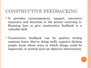 CONSTRUCTIVE FEEDBACKING
 It provides encouragement, support, corrective
measures and direction to the person receiving it.
Knowing how to give constructive feedback is a
valuable skill.
 Constructive feedback can be positive letting
someone know they're doing well), negative (letting
people know about ways in which things could be
improved), or neutral (just an objective observation).
 