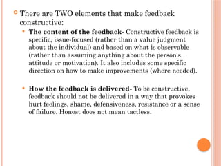  There are TWO elements that make feedback
constructive:
 The content of the feedback- Constructive feedback is
specific, issue-focused (rather than a value judgment
about the individual) and based on what is observable
(rather than assuming anything about the person's
attitude or motivation). It also includes some specific
direction on how to make improvements (where needed).
 How the feedback is delivered- To be constructive,
feedback should not be delivered in a way that provokes
hurt feelings, shame, defensiveness, resistance or a sense
of failure. Honest does not mean tactless.
 