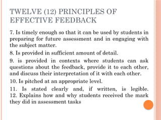TWELVE (12) PRINCIPLES OF
EFFECTIVE FEEDBACK
7. Is timely enough so that it can be used by students in
preparing for future assessment and in engaging with
the subject matter.
8. Is provided in sufficient amount of detail.
9. is provided in contexts where students can ask
questions about the feedback, provide it to each other,
and discuss their interpretation of it with each other.
10. Is pitched at an appropriate level.
11. Is stated clearly and, if written, is legible.
12. Explains how and why students received the mark
they did in assessment tasks
 