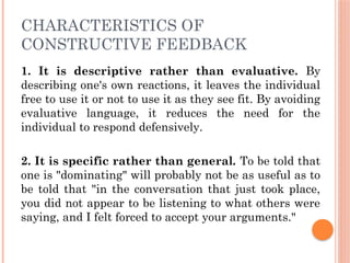 CHARACTERISTICS OF
CONSTRUCTIVE FEEDBACK
1. It is descriptive rather than evaluative. By
describing one's own reactions, it leaves the individual
free to use it or not to use it as they see fit. By avoiding
evaluative language, it reduces the need for the
individual to respond defensively.
2. It is specific rather than general. To be told that
one is "dominating" will probably not be as useful as to
be told that "in the conversation that just took place,
you did not appear to be listening to what others were
saying, and I felt forced to accept your arguments."
 