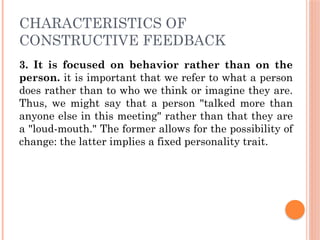 CHARACTERISTICS OF
CONSTRUCTIVE FEEDBACK
3. It is focused on behavior rather than on the
person. it is important that we refer to what a person
does rather than to who we think or imagine they are.
Thus, we might say that a person "talked more than
anyone else in this meeting" rather than that they are
a "loud-mouth." The former allows for the possibility of
change: the latter implies a fixed personality trait.
 
