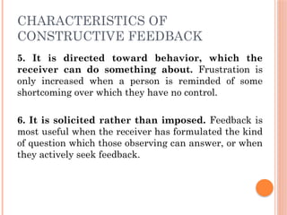 CHARACTERISTICS OF
CONSTRUCTIVE FEEDBACK
5. It is directed toward behavior, which the
receiver can do something about. Frustration is
only increased when a person is reminded of some
shortcoming over which they have no control.
6. It is solicited rather than imposed. Feedback is
most useful when the receiver has formulated the kind
of question which those observing can answer, or when
they actively seek feedback.
 