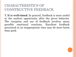CHARACTERISTICS OF
CONSTRUCTIVE FEEDBACK
7. It is well-timed. In general, feedback is most useful
at the earliest opportunity after the given behavior.
The reception and use of feedback involves many
possible emotional reactions. Excellent feedback
presented at an inappropriate time may do more harm
than good.
 