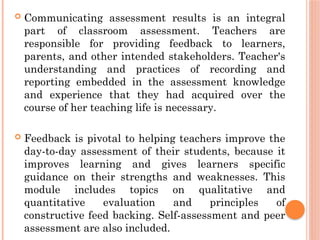  Communicating assessment results is an integral
part of classroom assessment. Teachers are
responsible for providing feedback to learners,
parents, and other intended stakeholders. Teacher's
understanding and practices of recording and
reporting embedded in the assessment knowledge
and experience that they had acquired over the
course of her teaching life is necessary.
 Feedback is pivotal to helping teachers improve the
day-to-day assessment of their students, because it
improves learning and gives learners specific
guidance on their strengths and weaknesses. This
module includes topics on qualitative and
quantitative evaluation and principles of
constructive feed backing. Self-assessment and peer
assessment are also included.
 