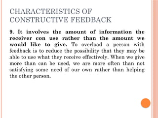 CHARACTERISTICS OF
CONSTRUCTIVE FEEDBACK
9. It involves the amount of information the
receiver con use rather than the amount we
would like to give. To overload a person with
feedback is to reduce the possibility that they may be
able to use what they receive effectively. When we give
more than can be used, we are more often than not
satisfying some need of our own rather than helping
the other person.
 