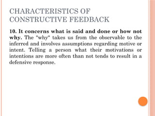 CHARACTERISTICS OF
CONSTRUCTIVE FEEDBACK
10. It concerns what is said and done or how not
why. The "why" takes us from the observable to the
inferred and involves assumptions regarding motive or
intent. Telling a person what their motivations or
intentions are more often than not tends to result in a
defensive response.
 