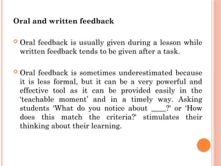 Oral and written feedback
 Oral feedback is usually given during a lesson while
written feedback tends to be given after a task.
 Oral feedback is sometimes underestimated because
it is less formal, but it can be a very powerful and
effective tool as it can be provided easily in the
‘teachable moment’ and in a timely way. Asking
students 'What do you notice about ____?' or 'How
does this match the criteria?' stimulates their
thinking about their learning.
 