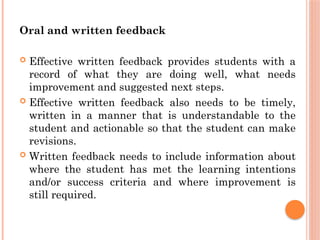 Oral and written feedback
 Effective written feedback provides students with a
record of what they are doing well, what needs
improvement and suggested next steps.
 Effective written feedback also needs to be timely,
written in a manner that is understandable to the
student and actionable so that the student can make
revisions.
 Written feedback needs to include information about
where the student has met the learning intentions
and/or success criteria and where improvement is
still required.
 