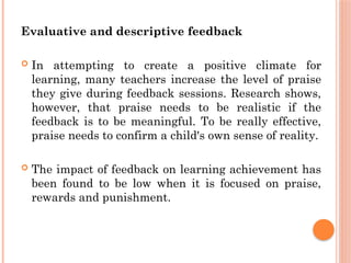 Evaluative and descriptive feedback
 In attempting to create a positive climate for
learning, many teachers increase the level of praise
they give during feedback sessions. Research shows,
however, that praise needs to be realistic if the
feedback is to be meaningful. To be really effective,
praise needs to confirm a child's own sense of reality.
 The impact of feedback on learning achievement has
been found to be low when it is focused on praise,
rewards and punishment.
 