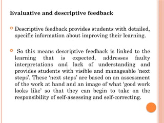 Evaluative and descriptive feedback
 Descriptive feedback provides students with detailed,
specific information about improving their learning.
 So this means descriptive feedback is linked to the
learning that is expected, addresses faulty
interpretations and lack of understanding and
provides students with visible and manageable ‘next
steps’. These ‘next steps’ are based on an assessment
of the work at hand and an image of what ‘good work
looks like’ so that they can begin to take on the
responsibility of self-assessing and self-correcting.
 