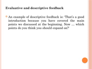Evaluative and descriptive feedback
 An example of descriptive feedback is: 'That’s a good
introduction because you have covered the main
points we discussed at the beginning. Now … which
points do you think you should expand on?'
 