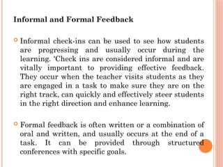 Informal and Formal Feedback
 Informal check-ins can be used to see how students
are progressing and usually occur during the
learning. 'Check ins are considered informal and are
vitally important to providing effective feedback.
They occur when the teacher visits students as they
are engaged in a task to make sure they are on the
right track, can quickly and effectively steer students
in the right direction and enhance learning.
 Formal feedback is often written or a combination of
oral and written, and usually occurs at the end of a
task. It can be provided through structured
conferences with specific goals.
 