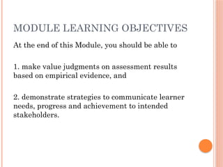 MODULE LEARNING OBJECTIVES
At the end of this Module, you should be able to
1. make value judgments on assessment results
based on empirical evidence, and
2. demonstrate strategies to communicate learner
needs, progress and achievement to intended
stakeholders.
 