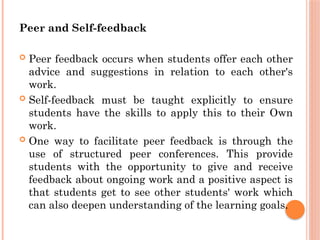 Peer and Self-feedback
 Peer feedback occurs when students offer each other
advice and suggestions in relation to each other's
work.
 Self-feedback must be taught explicitly to ensure
students have the skills to apply this to their Own
work.
 One way to facilitate peer feedback is through the
use of structured peer conferences. This provide
students with the opportunity to give and receive
feedback about ongoing work and a positive aspect is
that students get to see other students' work which
can also deepen understanding of the learning goals.
 