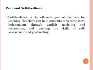 Peer and Self-feedback
 Self-feedback is the ultimate goal of feedback for
learning. Teachers can help students to become more
independent through explicit modeling and
instruction, and teaching the skills of self-
assessment and goal setting.
 