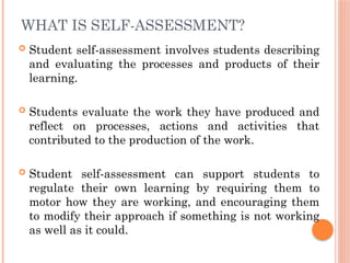 WHAT IS SELF-ASSESSMENT?
 Student self-assessment involves students describing
and evaluating the processes and products of their
learning.
 Students evaluate the work they have produced and
reflect on processes, actions and activities that
contributed to the production of the work.
 Student self-assessment can support students to
regulate their own learning by requiring them to
motor how they are working, and encouraging them
to modify their approach if something is not working
as well as it could.
 