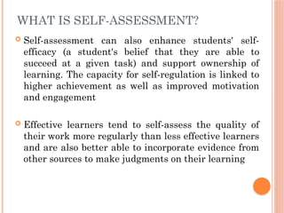 WHAT IS SELF-ASSESSMENT?
 Self-assessment can also enhance students' self-
efficacy (a student's belief that they are able to
succeed at a given task) and support ownership of
learning. The capacity for self-regulation is linked to
higher achievement as well as improved motivation
and engagement
 Effective learners tend to self-assess the quality of
their work more regularly than less effective learners
and are also better able to incorporate evidence from
other sources to make judgments on their learning
 