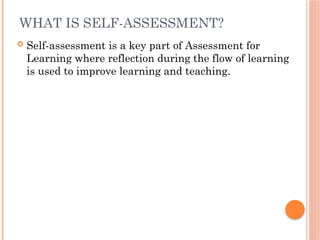 WHAT IS SELF-ASSESSMENT?
 Self-assessment is a key part of Assessment for
Learning where reflection during the flow of learning
is used to improve learning and teaching.
 