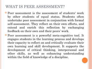 WHAT IS PEER ASSESSMENT?
 Peer assessment is the assessment of students' work
by other students of equal status. Students often
undertake peer assessment in conjunction with formal
self-assessment. They reflect on their own efforts, and
extend and enrich this reflection by exchanging
feedback on their own and their peers’ work.
 Peer assessment is a powerful meta-cognitive tool. It
engages students in the learning process and develops
their capacity to reflect on and critically evaluate their
own learning and skill development. It supports the
development of critical thinking, interpersonal and
other skills, as well as enhancing understanding
within the field of knowledge of a discipline.
 