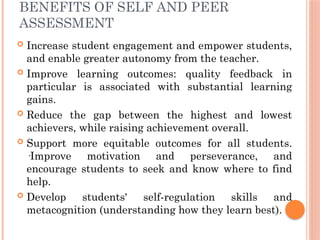 BENEFITS OF SELF AND PEER
ASSESSMENT
 Increase student engagement and empower students,
and enable greater autonomy from the teacher.
 Improve learning outcomes: quality feedback in
particular is associated with substantial learning
gains.
 Reduce the gap between the highest and lowest
achievers, while raising achievement overall.
 Support more equitable outcomes for all students.
·Improve motivation and perseverance, and
encourage students to seek and know where to find
help.
 Develop students' self-regulation skills and
metacognition (understanding how they learn best).
 