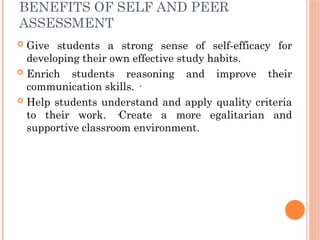 BENEFITS OF SELF AND PEER
ASSESSMENT
 Give students a strong sense of self-efficacy for
developing their own effective study habits.
 Enrich students reasoning and improve their
communication skills. ·
 Help students understand and apply quality criteria
to their work. ·Create a more egalitarian and
supportive classroom environment.
 