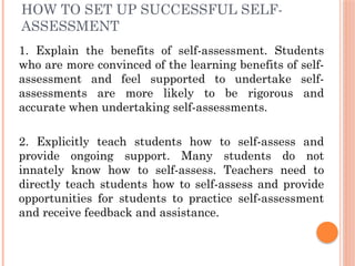 HOW TO SET UP SUCCESSFUL SELF-
ASSESSMENT
1. Explain the benefits of self-assessment. Students
who are more convinced of the learning benefits of self-
assessment and feel supported to undertake self-
assessments are more likely to be rigorous and
accurate when undertaking self-assessments.
2. Explicitly teach students how to self-assess and
provide ongoing support. Many students do not
innately know how to self-assess. Teachers need to
directly teach students how to self-assess and provide
opportunities for students to practice self-assessment
and receive feedback and assistance.
 