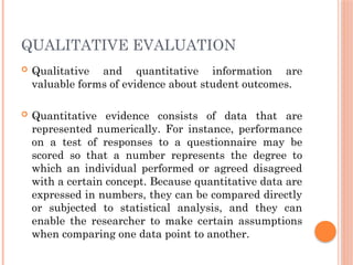 QUALITATIVE EVALUATION
 Qualitative and quantitative information are
valuable forms of evidence about student outcomes.
 Quantitative evidence consists of data that are
represented numerically. For instance, performance
on a test of responses to a questionnaire may be
scored so that a number represents the degree to
which an individual performed or agreed disagreed
with a certain concept. Because quantitative data are
expressed in numbers, they can be compared directly
or subjected to statistical analysis, and they can
enable the researcher to make certain assumptions
when comparing one data point to another.
 