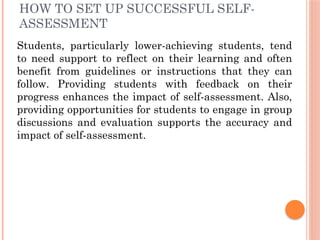 HOW TO SET UP SUCCESSFUL SELF-
ASSESSMENT
Students, particularly lower-achieving students, tend
to need support to reflect on their learning and often
benefit from guidelines or instructions that they can
follow. Providing students with feedback on their
progress enhances the impact of self-assessment. Also,
providing opportunities for students to engage in group
discussions and evaluation supports the accuracy and
impact of self-assessment.
 