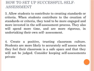 HOW TO SET UP SUCCESSFUL SELF-
ASSESSMENT
3. Allow students to contribute to creating standards or
criteria. When students contribute to the creation of
standards or criteria, they tend to be more engaged and
more invested in the self-assessment process. They also
will spend more time, and are more rigorous, in
undertaking their own self- assessment.
4. Create a positive, trusting classroom culture.
Students are more likely to accurately self assess when
they feel their classroom is a safe space and that they
will not be judged. Consider keeping self-assessments
private
 