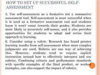 HOW TO SET UP SUCCESSFUL SELF-
ASSESSMENT
5. Use self-assessment as a formative not a summative
assessment tool. Self-assessment is most successful when
it is used as a formative assessment tool and students
know it won't count towards their grades. Students are
more likely to accurately self-assess, and it also provides
opportunities for students to adapt and revise their
approach to learning.
6. Consider using a rubric. Research has found greater
learning results from self-assessment when more complex
judgments are used. Rubrics are one way of achieving
this. However, students tend to require explicit
instruction around how to effectively interpret and use
rubrics. Combining criteria and performance standards
with specific examples of the final product, or worked
examples, can also support the impact of rubrics.
 