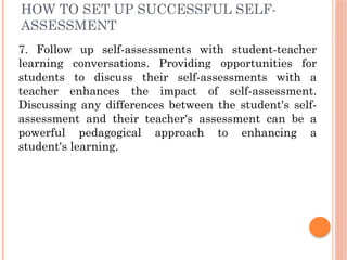 HOW TO SET UP SUCCESSFUL SELF-
ASSESSMENT
7. Follow up self-assessments with student-teacher
learning conversations. Providing opportunities for
students to discuss their self-assessments with a
teacher enhances the impact of self-assessment.
Discussing any differences between the student's self-
assessment and their teacher's assessment can be a
powerful pedagogical approach to enhancing a
student's learning.
 