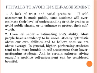 PITFALLS TO AVOID IN SELF-ASSESSMENT
1. A lack of trust and social pressure – If self-
assessment is made public, some students will over-
estimate their level of understanding or their grades to
avoid public shame, or to enhance or protect their self-
worth.
2. Over- or under – estimating one's ability. Most
people have a tendency to be unrealistically optimistic
about our own abilities and to believe that we are
above average. In general, higher- performing students
tend to be more humble in self-assessment than lower-
performing students. And in certain cultures, giving
oneself a positive self-assessment can be considered
boastful.
 
