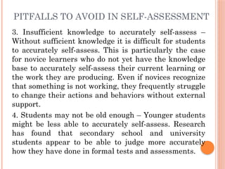 PITFALLS TO AVOID IN SELF-ASSESSMENT
3. Insufficient knowledge to accurately self-assess –
Without sufficient knowledge it is difficult for students
to accurately self-assess. This is particularly the case
for novice learners who do not yet have the knowledge
base to accurately self-assess their current learning or
the work they are producing. Even if novices recognize
that something is not working, they frequently struggle
to change their actions and behaviors without external
support.
4. Students may not be old enough – Younger students
might be less able to accurately self-assess. Research
has found that secondary school and university
students appear to be able to judge more accurately
how they have done in formal tests and assessments.
 