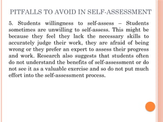 PITFALLS TO AVOID IN SELF-ASSESSMENT
5. Students willingness to self-assess – Students
sometimes are unwilling to self-assess. This might be
because they feel they lack the necessary skills to
accurately judge their work, they are afraid of being
wrong or they prefer an expert to assess their progress
and work. Research also suggests that students often
do not understand the benefits of self-assessment or do
not see it as a valuable exercise and so do not put much
effort into the self-assessment process.
 