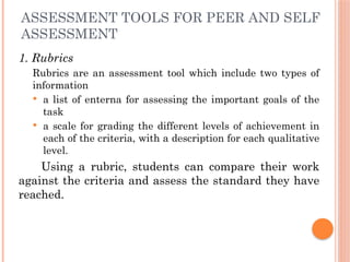 ASSESSMENT TOOLS FOR PEER AND SELF
ASSESSMENT
1. Rubrics
Rubrics are an assessment tool which include two types of
information
 a list of enterna for assessing the important goals of the
task
 a scale for grading the different levels of achievement in
each of the criteria, with a description for each qualitative
level.
Using a rubric, students can compare their work
against the criteria and assess the standard they have
reached.
 