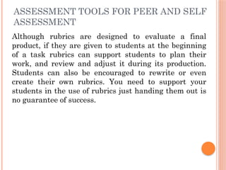ASSESSMENT TOOLS FOR PEER AND SELF
ASSESSMENT
Although rubrics are designed to evaluate a final
product, if they are given to students at the beginning
of a task rubrics can support students to plan their
work, and review and adjust it during its production.
Students can also be encouraged to rewrite or even
create their own rubrics. You need to support your
students in the use of rubrics just handing them out is
no guarantee of success.
 