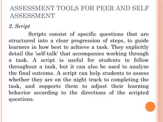 ASSESSMENT TOOLS FOR PEER AND SELF
ASSESSMENT
2. Script
Scripts consist of specific questions that are
structured into a clear progression of steps, to guide
learners in how best to achieve a task. They explicitly
detail the 'self-talk' that accompanies working through
a task. A script is useful for students to follow
throughout a task, but it can also be used to analyze
the final outcome. A script can help students to assess
whether they are on the night track to completing the
task, and supports them to adjust their learning
behavior according to the directions of the scripted
questions.
 