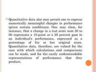  Quantitative data also may permit one to express
numerically meaningful changes in performance
(given certain conditions). One may clam, for
instance, that a change in a test score nom 50 to
00 represents a 10-point or a 20 percent gam in
an individual's performance, expressed as a
percentage of his or her original score.
Quantitative data, therefore, are valued for the
case with which calculations and comparisons
can be made, and for the easily understandable
representations of performance that they
produce.
 