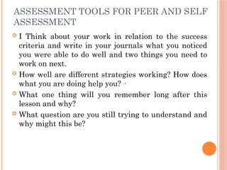 ASSESSMENT TOOLS FOR PEER AND SELF
ASSESSMENT
 I Think about your work in relation to the success
criteria and write in your journals what you noticed
you were able to do well and two things you need to
work on next.
 How well are different strategies working? How does
what you are doing help you? ·
 What one thing will you remember long after this
lesson and why?
 What question are you still trying to understand and
why might this be?
 