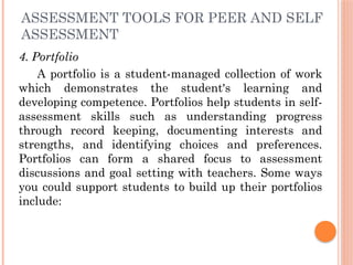 ASSESSMENT TOOLS FOR PEER AND SELF
ASSESSMENT
4. Portfolio
A portfolio is a student-managed collection of work
which demonstrates the student's learning and
developing competence. Portfolios help students in self-
assessment skills such as understanding progress
through record keeping, documenting interests and
strengths, and identifying choices and preferences.
Portfolios can form a shared focus to assessment
discussions and goal setting with teachers. Some ways
you could support students to build up their portfolios
include:
 