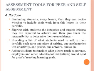 ASSESSMENT TOOLS FOR PEER AND SELF
ASSESSMENT
4. Portfolio
 Reminding students, every lesson, that they can decide
whether to include their work from this lesson in their
portfolio.
 Sharing with students the outcomes and success criteria
they are expected to achieve and then give them the
responsibility to determine their own evidence. ·
 Providing a list of what students need to add to their
portfolio each term one piece of writing. one mathematics
test or activity, one project, one artwork, and so on.
 Asking students to consider what others (such as parents,
employers and other educational institutions) would need
for proof of meeting learning goals.
 