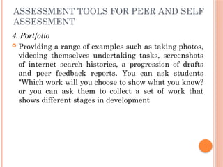 ASSESSMENT TOOLS FOR PEER AND SELF
ASSESSMENT
4. Portfolio
 Providing a range of examples such as taking photos,
videoing themselves undertaking tasks, screenshots
of internet search histories, a progression of drafts
and peer feedback reports. You can ask students
"Which work will you choose to show what you know?
or you can ask them to collect a set of work that
shows different stages in development
 