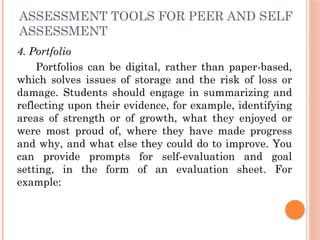 ASSESSMENT TOOLS FOR PEER AND SELF
ASSESSMENT
4. Portfolio
Portfolios can be digital, rather than paper-based,
which solves issues of storage and the risk of loss or
damage. Students should engage in summarizing and
reflecting upon their evidence, for example, identifying
areas of strength or of growth, what they enjoyed or
were most proud of, where they have made progress
and why, and what else they could do to improve. You
can provide prompts for self-evaluation and goal
setting, in the form of an evaluation sheet. For
example:
 