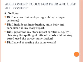 ASSESSMENT TOOLS FOR PEER AND SELF
ASSESSMENT
4. Portfolio
 Did I ensure that each paragraph had a topic
sentence?
 Did I include an introduction, main body and
conclusion in my story report?
 Did I proofread my story report carefully, e.g. by
checking the spelling of difficult words and making
sure I used the correct punctuation?
 Did I avoid repeating the same words?
 
